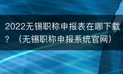 2022无锡职称申报表在哪下载？（无锡职称申报系统官网）