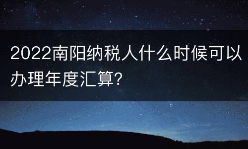 2022南阳纳税人什么时候可以办理年度汇算？