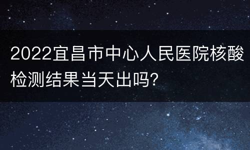 2022宜昌市中心人民医院核酸检测结果当天出吗？