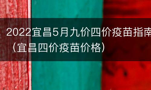 2022宜昌5月九价四价疫苗指南（宜昌四价疫苗价格）