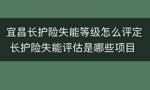 宜昌长护险失能等级怎么评定 长护险失能评估是哪些项目