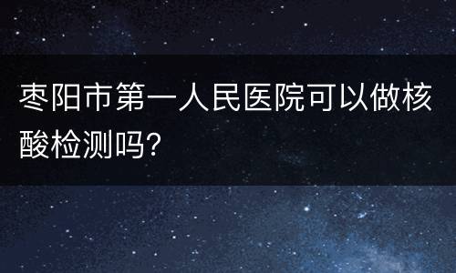 枣阳市第一人民医院可以做核酸检测吗？