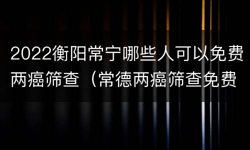2022衡阳常宁哪些人可以免费两癌筛查（常德两癌筛查免费政策）