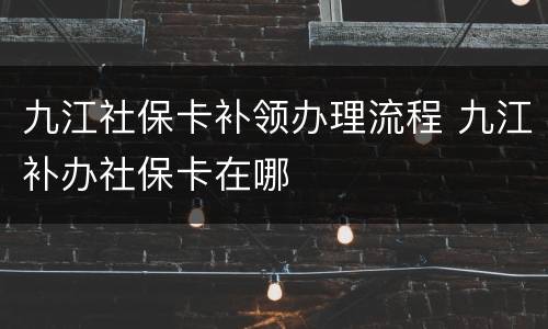 九江社保卡补领办理流程 九江补办社保卡在哪