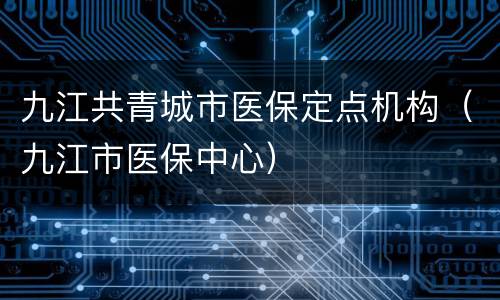九江共青城市医保定点机构（九江市医保中心）
