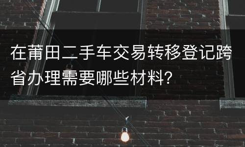 在莆田二手车交易转移登记跨省办理需要哪些材料？