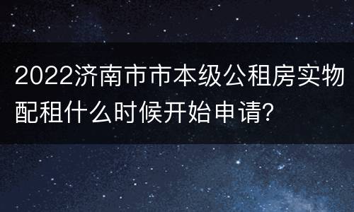 2022济南市市本级公租房实物配租什么时候开始申请？