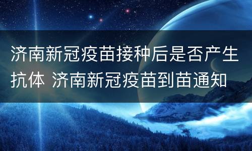 济南新冠疫苗接种后是否产生抗体 济南新冠疫苗到苗通知