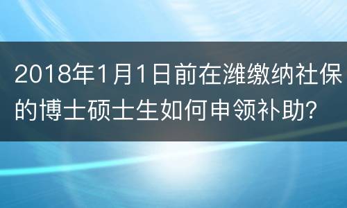 2018年1月1日前在潍缴纳社保的博士硕士生如何申领补助？
