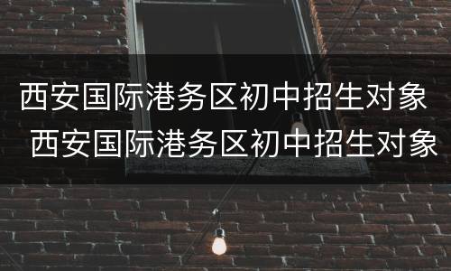 西安国际港务区初中招生对象 西安国际港务区初中招生对象是什么