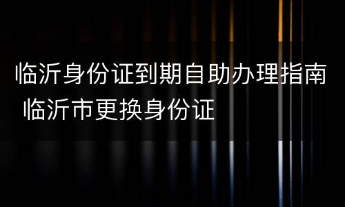 临沂身份证到期自助办理指南 临沂市更换身份证