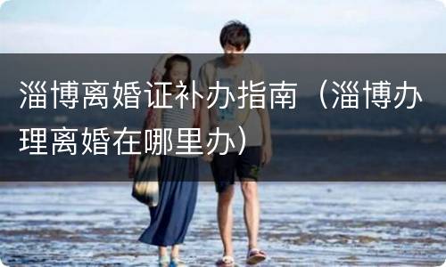 淄博离婚证补办指南（淄博办理离婚在哪里办）