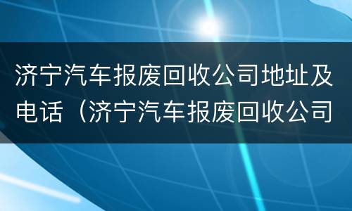 济宁汽车报废回收公司地址及电话（济宁汽车报废回收公司地址及电话是多少）
