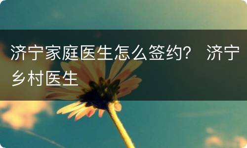 济宁家庭医生怎么签约？ 济宁乡村医生