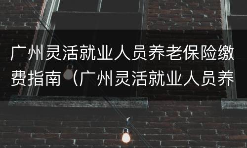 广州灵活就业人员养老保险缴费指南（广州灵活就业人员养老保险缴费指南电子版）
