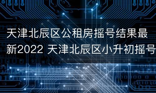 天津北辰区公租房摇号结果最新2022 天津北辰区小升初摇号
