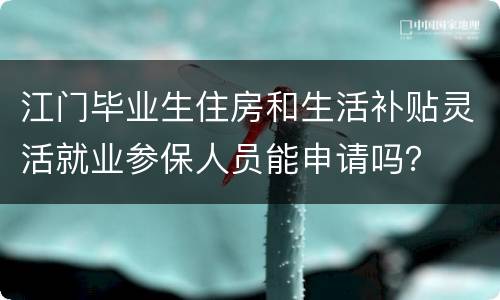 江门毕业生住房和生活补贴灵活就业参保人员能申请吗？