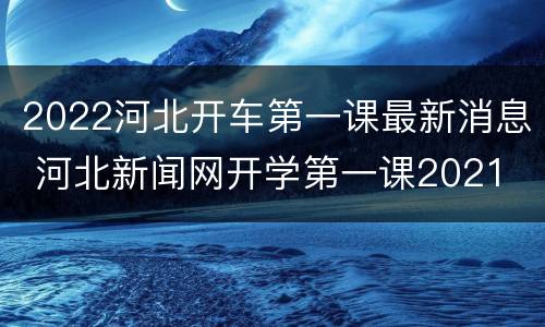 2022河北开车第一课最新消息 河北新闻网开学第一课2021