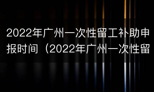 2022年广州一次性留工补助申报时间（2022年广州一次性留工补助申报时间是多久）