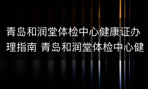 青岛和润堂体检中心健康证办理指南 青岛和润堂体检中心健康证办理指南电话