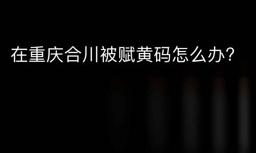 在重庆合川被赋黄码怎么办?