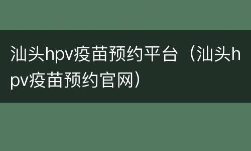 汕头hpv疫苗预约平台（汕头hpv疫苗预约官网）