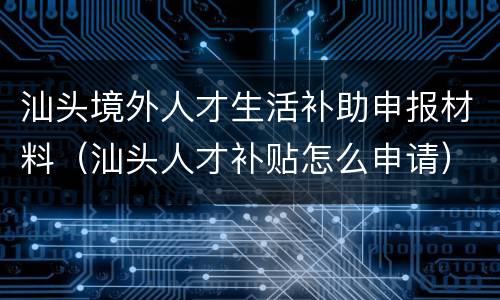 汕头境外人才生活补助申报材料（汕头人才补贴怎么申请）