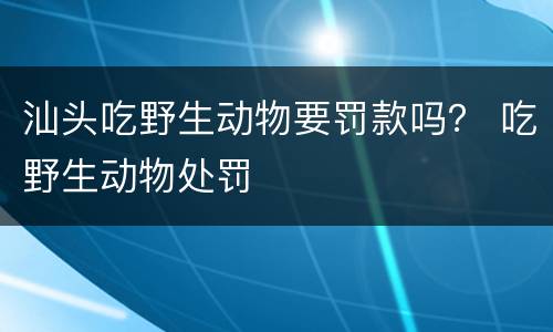 汕头吃野生动物要罚款吗？ 吃野生动物处罚