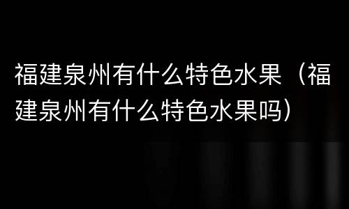 福建泉州有什么特色水果（福建泉州有什么特色水果吗）