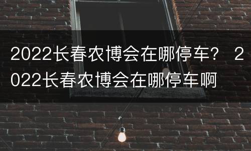 2022长春农博会在哪停车？ 2022长春农博会在哪停车啊