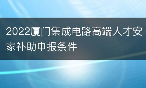 2022厦门集成电路高端人才安家补助申报条件