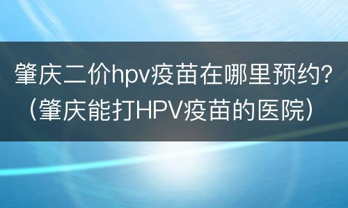 肇庆二价hpv疫苗在哪里预约？（肇庆能打HPV疫苗的医院）