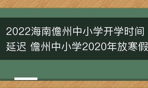 2022海南儋州中小学开学时间延迟 儋州中小学2020年放寒假时间