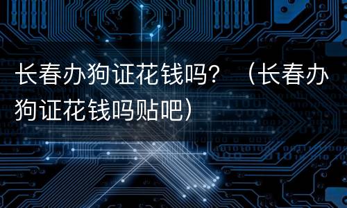 长春办狗证花钱吗？（长春办狗证花钱吗贴吧）