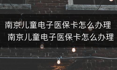 南京儿童电子医保卡怎么办理 南京儿童电子医保卡怎么办理流程