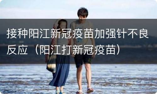 接种阳江新冠疫苗加强针不良反应（阳江打新冠疫苗）
