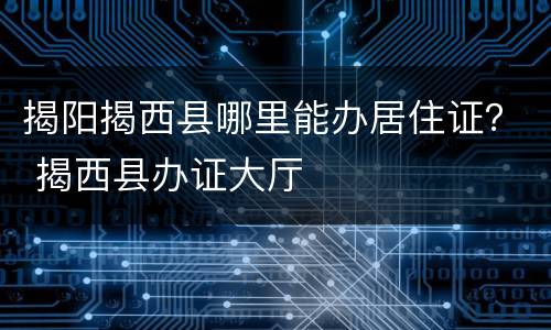 揭阳揭西县哪里能办居住证？ 揭西县办证大厅