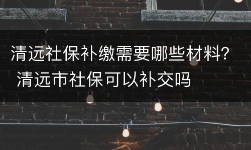 清远社保补缴需要哪些材料？ 清远市社保可以补交吗