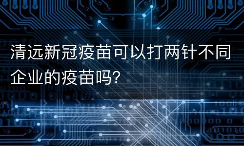 清远新冠疫苗可以打两针不同企业的疫苗吗？
