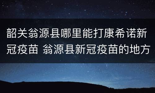 韶关翁源县哪里能打康希诺新冠疫苗 翁源县新冠疫苗的地方在哪里