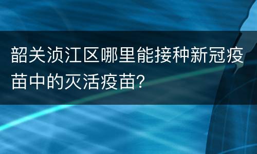 韶关浈江区哪里能接种新冠疫苗中的灭活疫苗？