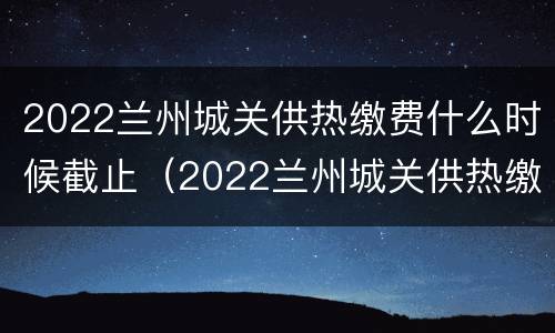 2022兰州城关供热缴费什么时候截止（2022兰州城关供热缴费什么时候截止交费）