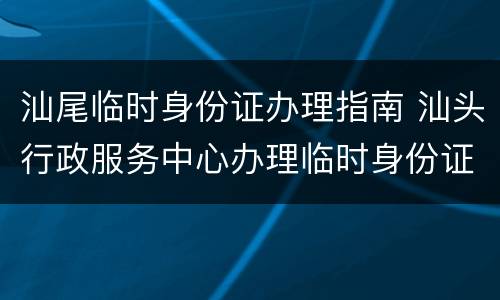 汕尾临时身份证办理指南 汕头行政服务中心办理临时身份证