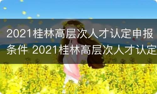2021桂林高层次人才认定申报条件 2021桂林高层次人才认定申报条件有哪些