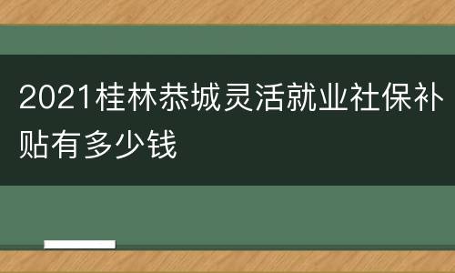 2021桂林恭城灵活就业社保补贴有多少钱