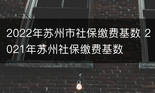 2022年苏州市社保缴费基数 2021年苏州社保缴费基数