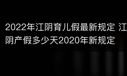 2022年江阴育儿假最新规定 江阴产假多少天2020年新规定
