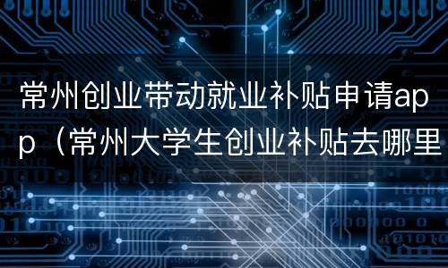 常州创业带动就业补贴申请app（常州大学生创业补贴去哪里申请）