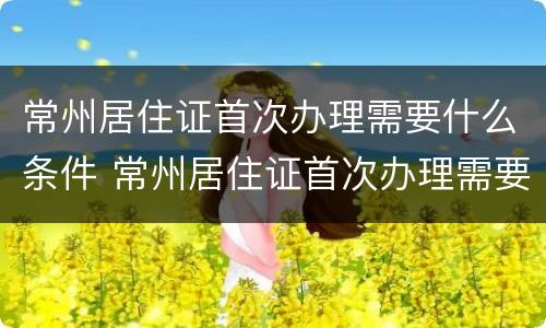 常州居住证首次办理需要什么条件 常州居住证首次办理需要什么条件和材料