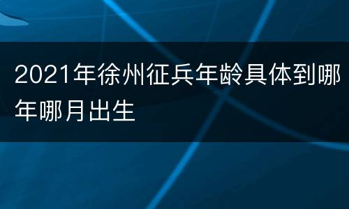 2021年徐州征兵年龄具体到哪年哪月出生